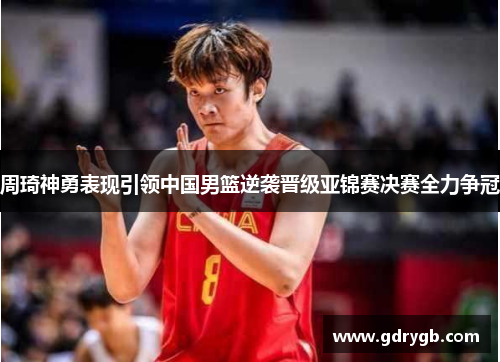 周琦神勇表现引领中国男篮逆袭晋级亚锦赛决赛全力争冠