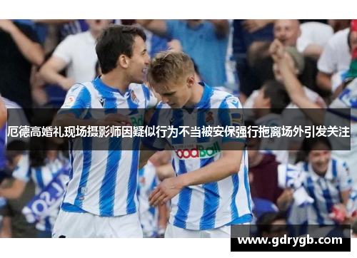厄德高婚礼现场摄影师因疑似行为不当被安保强行拖离场外引发关注
