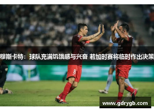 穆斯卡特：球队充满饥饿感与兴奋 若加时赛将临时作出决策